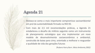 Agenda 21
– Destaca-se como o mais importante compromisso socioambiental
em prol da sustentabilidade firmado na RIO-92.
– Com mais de 2,5 mil recomendações práticas, a Agenda 21
estabeleceu o desafio do milênio seguinte como um instrumento
de planejamento estratégico que visa implementar um novo
modelo de desenvolvimento socioeconômico e ambiental,
construído de baixo para cima, orientado a melhorar e resguardar
a qualidade de vida das gerações futuras
(Rubens Harry Born. Meio Ambiente,2002)
 