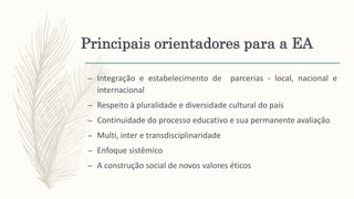 Principais orientadores para a EA
– Integração e estabelecimento de parcerias - local, nacional e
internacional
– Respeito à pluralidade e diversidade cultural do país
– Continuidade do processo educativo e sua permanente avaliação
– Multi, inter e transdisciplinaridade
– Enfoque sistêmico
– A construção social de novos valores éticos
 