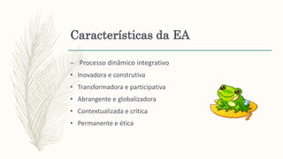 Características da EA
– Processo dinâmico integrativo
• Inovadora e construtiva
• Transformadora e participativa
• Abrangente e globalizadora
• Contextualizada e crítica
• Permanente e ética
 