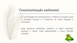 Conscientização ambiental
– É a aprendizagem de como gerenciar e melhorar as relações entre
a sociedade humana e o ambiente, de modo integrado e
sustentável
– Evitar desastres ambientais, melhorar os danos existentes,
conhecer e utilizar novas oportunidades e tomar decisões
acertadas
 