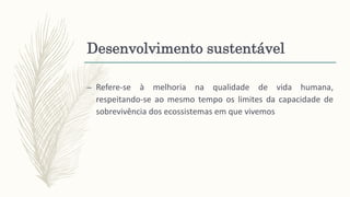 Desenvolvimento sustentável
– Refere-se à melhoria na qualidade de vida humana,
respeitando-se ao mesmo tempo os limites da capacidade de
sobrevivência dos ecossistemas em que vivemos
 