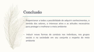 Conclusão
– Proporcionar a todos a possibilidade de adquirir conhecimentos, o
sentido dos valores, o interesse ativo e as atitudes necessárias
para proteger e melhorar o meio ambiente
– Induzir novas formas de conduta nos indivíduos, nos grupos
sociais e na sociedade em seu conjunto a respeito do meio
ambiente
 