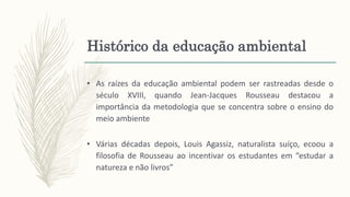 Histórico da educação ambiental
• As raízes da educação ambiental podem ser rastreadas desde o
século XVIII, quando Jean-Jacques Rousseau destacou a
importância da metodologia que se concentra sobre o ensino do
meio ambiente
• Várias décadas depois, Louis Agassiz, naturalista suíço, ecoou a
filosofia de Rousseau ao incentivar os estudantes em “estudar a
natureza e não livros”
 