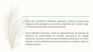 – Estes dois estudiosos influentes ajudaram a lançar as bases para
programa de educação de concreto ambiental que tiveram lugar
no final do século XIX e início do século XX
– Anna Botsford Comstock, chefe do Departamento de Estudos da
Natureza da Universidade de Cornell, destacou-se no estudo
ambiental. Escreveu o Manual para Estudos da Natureza, em 1911,
usando o meio ambiente natural para educar as crianças sobre os
valores culturais
 