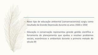 – Novo tipo de educação ambiental (conservacionista) surgiu como
resultado da Grande Depressão durante os anos 1920 e 1930
– Educação à conservação representou grande gestão científica e
ferramenta de planejamento que ajudou a resolver problemas
sociais, econômicos e ambientais durante a primeira metade do
século XX
 