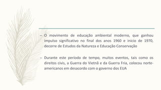 – O movimento de educação ambiental moderno, que ganhou
impulso significativo no final dos anos 1960 e início de 1970,
decorre de Estudos da Natureza e Educação Conservação
– Durante este período de tempo, muitos eventos, tais como os
direitos civis, a Guerra do Vietnã e da Guerra Fria, colocou norte-
americanos em desacordo com o governo dos EUA
 