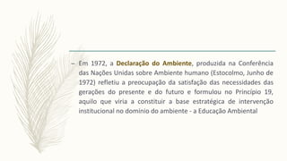 – Em 1972, a Declaração do Ambiente, produzida na Conferência
das Nações Unidas sobre Ambiente humano (Estocolmo, Junho de
1972) refletiu a preocupação da satisfação das necessidades das
gerações do presente e do futuro e formulou no Princípio 19,
aquilo que viria a constituir a base estratégica de intervenção
institucional no domínio do ambiente - a Educação Ambiental
 