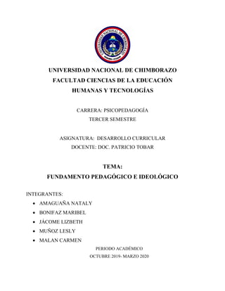 UNIVERSIDAD NACIONAL DE CHIMBORAZO
FACULTAD CIENCIAS DE LA EDUCACIÓN
HUMANAS Y TECNOLOGÍAS
CARRERA: PSICOPEDAGOGÍA
TERCER SEMESTRE
ASIGNATURA: DESARROLLO CURRICULAR
DOCENTE: DOC. PATRICIO TOBAR
TEMA:
FUNDAMENTO PEDAGÓGICO E IDEOLÓGICO
INTEGRANTES:
• AMAGUAÑA NATALY
• BONIFAZ MARIBEL
• JÁCOME LIZBETH
• MUÑOZ LESLY
• MALAN CARMEN
PERIODO ACADÉMICO
OCTUBRE 2019- MARZO 2020
 