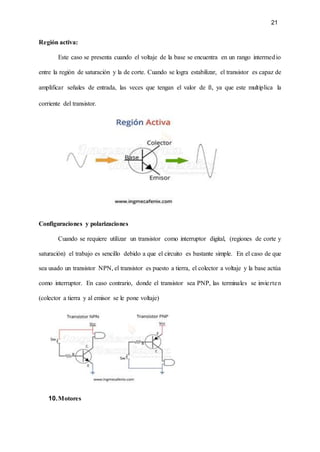 21
Región activa:
Este caso se presenta cuando el voltaje de la base se encuentra en un rango intermedio
entre la región de saturación y la de corte. Cuando se logra estabilizar, el transistor es capaz de
amplificar señales de entrada, las veces que tengan el valor de ß, ya que este multiplica la
corriente del transistor.
Configuraciones y polarizaciones
Cuando se requiere utilizar un transistor como interruptor digital, (regiones de corte y
saturación) el trabajo es sencillo debido a que el circuito es bastante simple. En el caso de que
sea usado un transistor NPN, el transistor es puesto a tierra, el colector a voltaje y la base actúa
como interruptor. En caso contrario, donde el transistor sea PNP, las terminales se invierten
(colector a tierra y al emisor se le pone voltaje)
10.Motores
 