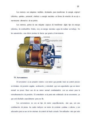 22
Los motores son máquinas también, destinadas para transformar la energía original
(eléctrica, química, potencial, cinética) a energía mecánica en forma de rotación de un eje o
movimiento alternativo de un pistón.
Los motores, parten de una máquina capaces de transformar algún tipo de energía
(eléctrica, de combustibles fósiles, etc), en energía mecánica capaz de realizar un trabajo. En
los automóviles, este efecto produce la fuerza que genera el movimiento.
11. Servomotores
El servomotor es un actuador rotativo o un motor que permite tener un control preciso
en términos de posición angular, aceleración y velocidad, que son capacidades que un motor
normal no posee. Hace uso de un motor normal combinándolo con un sensor para la
retroalimentación de posición. El controlador es la parte más sofisticada de un servomotor, ya
que está diseñado especialmente para ese fin.
Los servomotores no son un tipo de motor específicamente, sino que, son una
combinación de piezas. las cuales incluyen un motor de corriente continua o alterna y son
adecuados para su uso en los sistemas de control de bucle cerrado. Son utilizados más que todo
 
