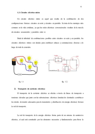 4
1.3. Circuito eléctrico mixto
Un circuito eléctrico mixto es aquel que resulta de la combinación de dos
configuraciones básicas: circuitos en serie y circuitos en paralelo. Se trata de los montajes más
comunes en la vida cotidiana, ya que las redes eléctricas convencionales resultan de la mezcla
de circuitos secuenciales y paralelos entre sí.
Dada la infinidad de combinaciones posibles entre circuitos en serie y en paralelo, los
circuitos eléctricos mixtos son ideales para establecer enlaces y conmutaciones diversas a lo
largo de toda la conexión.
fig. 1.1 fig. 1.2.
2. Transporte de corriente eléctrica:
El transporte de la corriente eléctrica se efectúa a través de líneas de transporte a
tensiones elevadas que junto con las subestaciones eléctricas (instalación destinada a establecer
los niveles de tensión adecuados para la transmisión y distribución de energía eléctrica) forman
la red de transporte.
La red de transporte de la energía eléctrica forma parte de un sistema de suministro
eléctrico, el cual está constituido por los elementos necesarios y fundamentales para llevar la
 