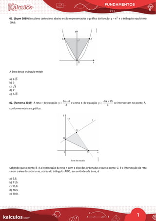 FUNDAMENTOS
1
01. (Espm 2019) No plano cartesiano abaixo estão representados o gráfico da função 2
y x
= e o triângulo equilátero
OAB.
A área desse triângulo mede
a) 2 3
b) 3
c) 3
d) 2
e) 3 3
02. (Famema 2019) A reta r de equação
3x 4
y
2
+
= e a reta s de equação
5x 25
y
3
− +
= se intersectam no ponto A,
conforme mostra o gráfico.
Sabendo que o ponto B é a intersecção da reta r com o eixo das ordenadas e que o ponto C é a intersecção da reta
s com o eixo das abscissas, a área do triângulo ABC, em unidades de área, é
a) 9,5.
b) 11,5.
c) 13,0.
d) 16,5.
e) 19,0.
 