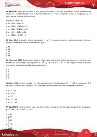 FUNDAMENTOS
2
03. (Fgv 2018) Dados, em um plano ,
α uma reta d e um ponto F fora dela, a parábola é o lugar geométrico dos
pontos de α equidistantes de d e de F. No plano cartesiano, se F tem coordenadas (5, 7) e d tem equação y 3,
=
então, a equação da parábola associada
ao ponto F e à reta d é
a) 2
y 0,25x 1,2x 8,1.
= − +
b) 2
y 0,125x 1,25x 8,125.
= − +
c) 2
y 0,25x 0,125x 8,125.
= − +
d) 2
y 1,25x 0,25x 8,25.
= − +
e) 2
y 0,225x 0,125x 8.
= − +
04. (Espm 2018) As soluções inteiras da equação 2 2
x y 7
− =
representam pontos no plano cartesiano. A área do
polígono convexo com vértices nesses pontos é igual a
a) 72
b) 64
c) 56
d) 52
e) 48
05. (Mackenzie 2017) Duas pessoas patinam sobre o gelo descrevendo trajetórias circulares. As circunferências
descritas por elas são dadas pelas equações 2 2
(x 3) (y 1) 10
+ + + = e 2 2
(x 3) y 13,
+ + = respectivamente. A distância
entre os dois pontos de interseção das circunferências é
a) 3
b) 4
c) 5
d) 6
e) 7
06. (Espm 2016) A reta de equação y 4
= intercepta a circunferência de equação 2 2
x y 18
+ =nos pontos A e B. A
equação da parábola que passa por A, B e pela origem do sistema de eixos cartesianos pode ser dada por
a) 2
y x 2x
= +
b) 2
y x 2
= +
c) 2
y 2x
=
d) 2
y 2x 2x
= −
e) 2
y 2x 2x
= +
07. (Fgv 2016) O comprimento do segmento determinado pelos pontos de intersecção das parábolas de equações
2
y x 8x 3
= − + e 2
y 4x 2x 3
=
− + + é
a) 2 37
b) 3 41
c)
7
43
2
d)
5
39
2
e) 4 45
 