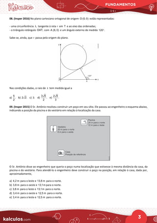 FUNDAMENTOS
3
08. (Insper 2016) No plano cartesiano ortogonal de origem O (0, 0) estão representadas:
- uma circunferência ,
λ tangente à reta r em T e ao eixo das ordenadas;
- o triângulo retângulo OAT, com A (6, 0) e um ângulo externo de medida 120 .
°
Sabe-se, ainda, que r passa pela origem do plano.
Nas condições dadas, o raio de λ tem medida igual a
a)
5
.
2
b) 2 2. c) 3. d)
3 6
.
2
e)
2 6
.
3
09. (Insper 2015) O Sr. Antônio resolveu construir um poço em seu sítio. Ele passou ao engenheiro o esquema abaixo,
indicando a posição da piscina e do vestiário em relação à localização da casa.
O Sr. Antônio disse ao engenheiro que queria o poço numa localização que estivesse à mesma distância da casa, da
piscina e do vestiário. Para atendê-lo o engenheiro deve construir o poço na posição, em relação à casa, dada por,
aproximadamente,
a) 4,2 m para o leste e 13,8 m para o norte.
b) 3,8 m para o oeste e 13,1m para o norte.
c) 3,8 m para o leste e 13,1m para o norte.
d) 3,4 m para o oeste e 12,5 m para o norte.
e) 3,4 m para o leste e 12,5 m para o norte.
 