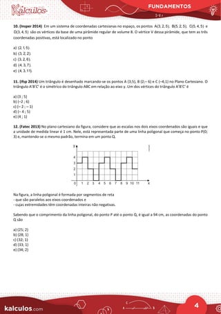 FUNDAMENTOS
4
10. (Insper 2014) Em um sistema de coordenadas cartesianas no espaço, os pontos A(3, 2, 5), B(5, 2, 5), C(5, 4, 5) e
D(3, 4, 5) são os vértices da base de uma pirâmide regular de volume 8. O vértice V dessa pirâmide, que tem as três
coordenadas positivas, está localizado no ponto
a) (2,1, 5).
b) (3, 2, 2).
c) (3, 2, 6).
d) (4, 3, 7).
e) (4, 3,11).
11. (Ifsp 2014) Um triângulo é desenhado marcando-se os pontos A (3;5), B (2;– 6) e C (–4;1) no Plano Cartesiano. O
triângulo A’B’C’ é o simétrico do triângulo ABC em relação ao eixo y. Um dos vértices do triângulo A’B’C’ é
a) (3 ; 5)
b) (–2 ; 6)
c) (– 2 ; – 1)
d) (– 4 ; 5)
e) (4 ; 1)
12. (Fatec 2013) No plano cartesiano da figura, considere que as escalas nos dois eixos coordenados são iguais e que
a unidade de medida linear é 1 cm. Nele, está representada parte de uma linha poligonal que começa no ponto P(0;
3) e, mantendo-se o mesmo padrão, termina em um ponto Q.
Na figura, a linha poligonal é formada por segmentos de reta
- que são paralelos aos eixos coordenados e
- cujas extremidades têm coordenadas inteiras não negativas.
Sabendo que o comprimento da linha poligonal, do ponto P até o ponto Q, é igual a 94 cm, as coordenadas do ponto
Q são
a) (25; 2)
b) (28; 1)
c) (32; 1)
d) (33; 1)
e) (34; 2)
 
