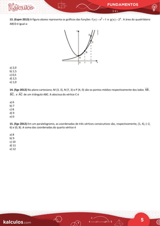 FUNDAMENTOS
5
13. (Espm 2013) A figura abaixo representa os gráficos das funções ( ) 2
f x x 1
= + e ( ) x
g x 2 .
= A área do quadrilátero
ABCD é igual a:
a) 2,0
b) 1,5
c) 0,5
d) 2,5
e) 1,0
14. (Fgv 2012) No plano cartesiano, M (3, 3), N (7, 3) e P (4, 0) são os pontos médios respectivamente dos lados AB ,
BC , e AC de um triângulo ABC. A abscissa do vértice C é
a) 6
b) 7
c) 8
d) 9
e) 0
15. (Fgv 2012) Em um paralelogramo, as coordenadas de três vértices consecutivos são, respectivamente, (1, 4), (–2,
6) e (0, 8). A soma das coordenadas do quarto vértice é
a) 8
b) 9
c) 10
d) 11
e) 12
 