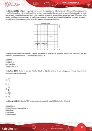 FUNDAMENTOS
6
16. (Unicamp 2011) A figura a seguir apresenta parte do mapa de uma cidade, no qual estão identificadas a catedral,
a prefeitura e a câmara de vereadores. Observe que o quadriculado não representa os quarteirões da cidade, servindo
apenas para a localização dos pontos e retas no plano cartesiano. Nessa cidade, a Avenida Brasil é formada pelos
pontos equidistantes da catedral e da prefeitura, enquanto a Avenida Juscelino Kubitschek (não mostrada no mapa) é
formada pelos pontos equidistantes da prefeitura e da câmara de vereadores.
Sabendo que a distância real entre a catedral e a prefeitura é de 500 m, podemos concluir que a distância real, em
linha reta, entre a catedral e a câmara de vereadores é de
a) 1500 m
b) 500 5 m
c) 1000 2 m
d) 500 + 500 2 m
17. (Ufscar 2003) Dados os pontos A(2, 0), B(2, 3) e C(1, 3), vértices de um triângulo, o raio da circunferência
circunscrita a esse triângulo é
a)
10
3
b)
10
3
c)
2
2
d)
10
2
e) 10
18. (Unesp 2003) O triângulo PQR, no plano cartesiano, de vértices P (0,0), Q (6,0) e R (3,5), é
a) equilátero.
b) isósceles, mas não equilátero.
c) escaleno.
d) retângulo.
e) obtusângulo.
 