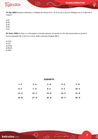 FUNDAMENTOS
7
19. (Fgv 2002) No plano cartesiano, o triângulo de vértices A (1, -2), B (m, 4) e C (0, 6) é retângulo em A. O valor de m
é igual a
a) 47
b) 48
c) 49
d) 50
e) 51
20. (Fatec 1999) As retas r e s interceptam o eixo das abcissas nos pontos A e B e são concorrentes no ponto P.
Se suas equações são y=3x+1 e y=-2x+4, então a área do triângulo ABP é
a) 7/10
b) 7/3
c) 27/10
d) 49/15
e) 28/5
GABARITO
1 - E 2 - A 3 - B 4 - E 5 - D
6 - C 7 - A 8 - C 9 - C 10 - E
11 - E 12 - C 13 - B 14 - C 15 - B
16 - B 17 - D 18 - B 19 - C 20 - D
 