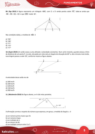 FUNDAMENTOS
5
09. (Fgv 2015) A figura representa um triângulo ABC, com E e D sendo pontos sobre AC. Sabe-se ainda que
AB AD,
= CB CE
= e que ˆ
EBD mede 39 .
°
Nas condições dadas, a medida de 
ABC é
a) 102°
b) 108°
c) 111°
d) 115°
e) 117°
10. (Espm 2014) Um avião voava a uma altitude e velocidade constantes. Num certo instante, quando estava a 8 km
de distância de um ponto P, no solo, ele podia ser visto sob um ângulo de elevação de 60° e, dois minutos mais tarde,
esse ângulo passou a valer 30°, conforme mostra a figura abaixo.
A velocidade desse avião era de
a) 180 km/h
b) 240 km/h
c) 120 km/h
d) 150 km/h
e) 200 km/h
11. (Mackenzie 2014) Na figura abaixo, a e b são retas paralelas.
A afirmação correta a respeito do número que expressa, em graus, a medida do ângulo é
a) um número primo maior que 23.
b) um número ímpar.
c) um múltiplo de 4.
d) um divisor de 60.
e) um múltiplo comum entre 5 e 7.
α
 
