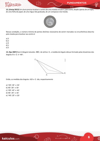 FUNDAMENTOS
6
12. (Unesp 2013) Um aluno precisa localizar o centro de uma moeda circular e, para tanto, dispõe apenas de um lápis,
de uma folha de papel, de uma régua não graduada, de um compasso e da moeda.
Nessas condições, o número mínimo de pontos distintos necessários de serem marcados na circunferência descrita
pela moeda para localizar seu centro é
a) 3
b) 2
c) 4
d) 1
e) 5
13. (Fgv 2007) Num triângulo isósceles ABC, de vértice A, a medida do ângulo obtuso formado pelas bissetrizes dos
ângulos B e C é 140 .
°
Então, as medidas dos ângulos A,B e C são, respectivamente
a) 120 , 30
° ° e 30°
b) 80 , 50
° ° e 50°
c) 100 , 40
° ° e 40°
d) 90 , 45
° ° e 45°
e) 140 , 20
° ° e 20°
 