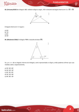 FUNDAMENTOS
2
03. (Unicamp 2019) No triângulo ABC exibido na figura a seguir, AD é a bissetriz do ângulo interno em A, e AD DB.
=
O ângulo interno em A é igual a
a) 60 .
°
b) 70 .
°
c) 80 .
°
d) 90 .
°
04. (Mackenzie 2018) O triângulo PMN é isósceles de base MN.
Se p, m e n são os ângulos internos do triângulo, como representados na figura, então podemos afirmar que suas
medidas valem, respectivamente,
a) 50 , 65 , 65
° ° °
b) 65 , 65 , 50
° ° °
c) 65 , 50 , 65
° ° °
d) 50 , 50 , 80
° ° °
e) 80 , 80 , 40
° ° °
 
