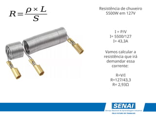 Resistência de chuveiro
5500W em 127V
𝑅=
𝜌× 𝐿
𝑆
I = P/V
I= 5500/127
I= 43,3A
Vamos calcular a
resistência que irá
demandar essa
corrente:
R=V/I
R=127/43,3
R= 2,93Ω
 