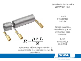 Resistência de chuveiro
5500W em 127V
𝑅=
𝜌× 𝐿
𝑆
I = P/V
I= 5500/127
I= 43,3A
Vamos calcular a
resistência que irá
demandar essa
corrente:
R=V/I
R=127/43,3
R= 2,93Ω
Aplicamos a fórmula para definir o
comprimento e seção transversal da
resistência.
 