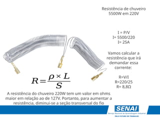 Resistência de chuveiro
5500W em 220V
I = P/V
I= 5500/220
I= 25A
Vamos calcular a
resistência que irá
demandar essa
corrente:
R=V/I
R=220/25
R= 8,8Ω
𝑅=
𝜌× 𝐿
𝑆
A resistência do chuveiro 220W tem um valor em ohms
maior em relação ao de 127V. Portanto, para aumentar a
resistência, diminui-se a seção transversal do fio
 