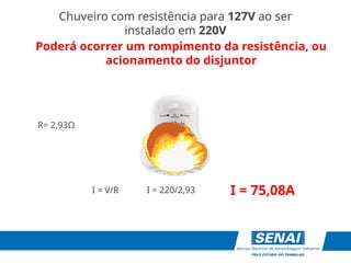 I = 75,08A
I = V/R
R= 2,93Ω
I = 220/2,93
Chuveiro com resistência para 127V ao ser
instalado em 220V
Poderá ocorrer um rompimento da resistência, ou
acionamento do disjuntor
 
