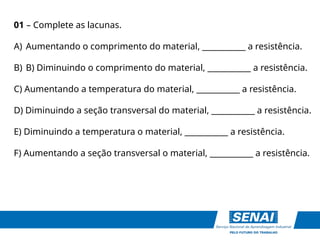 01 – Complete as lacunas.
A) Aumentando o comprimento do material, ___________ a resistência.
B) B) Diminuindo o comprimento do material, ___________ a resistência.
C) Aumentando a temperatura do material, ___________ a resistência.
D) Diminuindo a seção transversal do material, ___________ a resistência.
E) Diminuindo a temperatura o material, ___________ a resistência.
F) Aumentando a seção transversal o material, ___________ a resistência.
 
