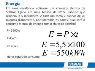 P= 5500W
E=kW/h
20 min =
Horas totais de consumo:
Energia
Em uma residência utiliza-se um chuveiro elétrico de
5500W, ligado em uma tensão de 220V. Sabe-se que
residem lá 5 moradores, e cada um toma 2 banhos de 20
minutos diariamente. Considerando os dados, qual será o
consumo mensal de energia com o chuveiro elétrico?
t
P
E 

100
5
,
5 

E
kWh
E 550

 