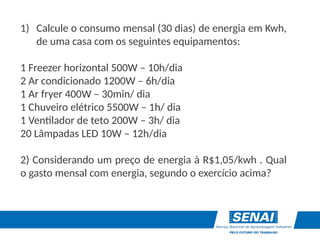 1) Calcule o consumo mensal (30 dias) de energia em Kwh,
de uma casa com os seguintes equipamentos:
1 Freezer horizontal 500W – 10h/dia
2 Ar condicionado 1200W – 6h/dia
1 Ar fryer 400W – 30min/ dia
1 Chuveiro elétrico 5500W – 1h/ dia
1 Ventilador de teto 200W – 3h/ dia
20 Lâmpadas LED 10W – 12h/dia
2) Considerando um preço de energia à R$1,05/kwh . Qual
o gasto mensal com energia, segundo o exercício acima?
 
