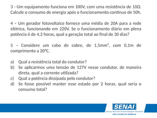 3 - Um equipamento funciona em 100V, com uma resistência de 10Ω.
Calcule o consumo de energia após o funcionamento contínuo de 50h.
4 – Um gerador fotovoltaico fornece uma média de 20A para a rede
elétrica, funcionando em 220V. Se o funcionamento diário em plena
potência é de 4,2 horas, qual a geração total ao final de 30 dias?
5 – Considere um cabo de cobre, de 1,5mm², com 0,1m de
comprimento a 20°C.
a) Qual a resistência total do condutor?
b) Se aplicarmos uma tensão de 127V nesse condutor, de maneira
direta, qual a corrente utilizada?
c) Qual a potência dissipada pelo condutor?
d) Se fosse possível manter esse estado por 2 horas, qual seria o
consumo total?
 