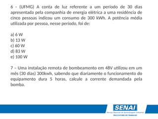 6 - (UFMG) A conta de luz referente a um período de 30 dias
apresentada pela companhia de energia elétrica a uma residência de
cinco pessoas indicou um consumo de 300 kWh. A potência média
utilizada por pessoa, nesse período, foi de:
a) 6 W
b) 13 W
c) 60 W
d) 83 W
e) 100 W
7 – Uma instalação remota de bombeamento em 48V utilizou em um
mês (30 dias) 300kwh, sabendo que diariamente o funcionamento do
equipamento dura 5 horas, calcule a corrente demandada pela
bomba.
 