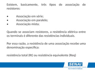 Existem, basicamente, três tipos de associação de
resistores:
• Associação em série;
• Associação em paralelo;
• Associação mista;
Quando se associam resistores, a resistência elétrica entre
os terminais é diferente das resistências individuais.
Por essa razão, a resistência de uma associação recebe uma
denominação específica:
resistência total (Rt) ou resistência equivalente (Req)
 