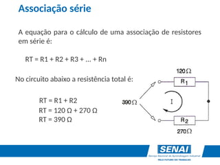 Associação série
A equação para o cálculo de uma associação de resistores
em série é:
RT = R1 + R2 + R3 + ... + Rn
No circuito abaixo a resistência total é:
RT = R1 + R2
RT = 120 Ω + 270 Ω
RT = 390 Ω
 