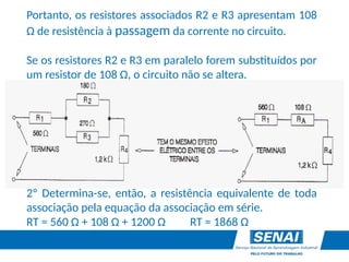 Portanto, os resistores associados R2 e R3 apresentam 108
Ω de resistência à passagem da corrente no circuito.
Se os resistores R2 e R3 em paralelo forem substituídos por
um resistor de 108 Ω, o circuito não se altera.
2º Determina-se, então, a resistência equivalente de toda
associação pela equação da associação em série.
RT = 560 Ω + 108 Ω + 1200 Ω RT = 1868 Ω
 