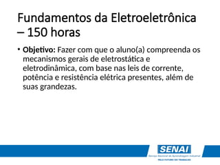 Fundamentos da Eletroeletrônica
– 150 horas
• Objetivo: Fazer com que o aluno(a) compreenda os
mecanismos gerais de eletrostática e
eletrodinâmica, com base nas leis de corrente,
potência e resistência elétrica presentes, além de
suas grandezas.
 
