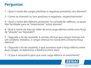Perguntas
1 – Qual o nome das cargas positivas e negativas presentes nos átomos?
2 – Como se chamam os íons positivos e negativos, respectivamente?
3 – Qual o nome dos elétrons presentes na camada de valência, os quais
têm facilidade para se “movimentar” entre átomos?
4 - Qual o nome da área ao redor de uma carga elétrica emite uma força
de “atração” ou “repulsão”?
5 – Segundo a lei de coulomb, é correto afirmar que cargas imersas em
um condutor metálico, e cargas imersas no vácuo têm a mesma força
elétrica?
6 – Segundo a lei de coulomb, o que acontece com a força elétrica entre
duas cargas, se dobramos a distância entre elas?
7 – O que é necessário para que uma carga elétrica se movimente?
 