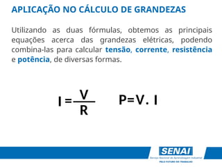 APLICAÇÃO NO CÁLCULO DE GRANDEZAS
Utilizando as duas fórmulas, obtemos as principais
equações acerca das grandezas elétricas, podendo
combina-las para calcular tensão, corrente, resistência
e potência, de diversas formas.
V
R
I
P= .
I = V
___
 