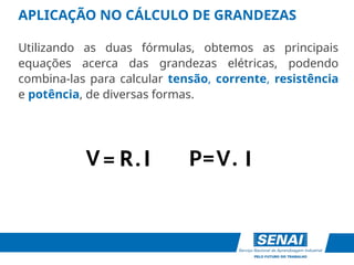 APLICAÇÃO NO CÁLCULO DE GRANDEZAS
Utilizando as duas fórmulas, obtemos as principais
equações acerca das grandezas elétricas, podendo
combina-las para calcular tensão, corrente, resistência
e potência, de diversas formas.
V
R I
P= .
I
=
V .
R I
 
