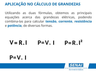 APLICAÇÃO NO CÁLCULO DE GRANDEZAS
Utilizando as duas fórmulas, obtemos as principais
equações acerca das grandezas elétricas, podendo
combina-las para calcular tensão, corrente, resistência
e potência, de diversas formas.
V
R I
P= .
I
=
V . P=R I²
.
V I
P= .
R I
=
V .
 
