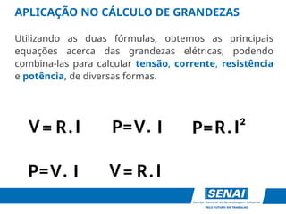 R I
=
V .
APLICAÇÃO NO CÁLCULO DE GRANDEZAS
Utilizando as duas fórmulas, obtemos as principais
equações acerca das grandezas elétricas, podendo
combina-las para calcular tensão, corrente, resistência
e potência, de diversas formas.
V
R I
P= .
I
=
V . P=R I²
.
V I
P= .
 