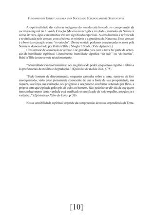 Fundamentos Espirituais para uma Sociedade Ecologicamente Sustentável
A espiritualidade das culturas indígenas do mundo está baseada na compreensão da
escritura original do Livro da Criação. Mesmo nas religiões reveladas, símbolos da Natureza
como árvores, água e montanhas têm um significado espiritual. A alma humana é refrescada
e revitalizada pelo contato com a beleza, o mistério e a grandeza da Natureza. Esse contato
é a base da recreação como “re-criação”. (Nesse sentido podemos compreender o amor pela
Natureza demonstrado por Bahá’u’lláh e Shoghi Effendi. (Vide Apêndice.)
Uma atitude de admiração reverente e de gratidão para com a terra faz parte da obtenção da humildade espiritual. Literalmente, humildade significa “do solo” ou “do húmus”.
Bahá’u’lláh descreve este relacionamento:
“A humildade exalta o homem ao céu da glória e do poder, enquanto o orgulho o rebaixa
às profundezas da miséria e degradação.” (Epístolas de Baháu’lláh, p.75)
“Todo homem de discernimento, enquanto caminha sobre a terra, sente-se de fato
envergonhado, visto estar plenamente consciente de que a fonte de sua prosperidade, sua
riqueza, sua força, sua exaltação, seu progresso e seu poder é, conforme ordenado por Deus, a
própria terra que é pisada pelos pés de todos os homens. Não pode haver dúvida de que quem
tem conhecimento desta verdade está purificado e santificado de todo orgulho, arrogância e
vaidade...” (Epístola ao Filho do Lobo, p. 56)
Nossa sensibilidade espiritual depende da compreensão de nossa dependência da Terra.

[10]

 
