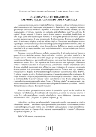 Fundamentos Espirituais para uma Sociedade Ecologicamente Sustentável

UMA NOVA VISÃO DE TOTALIDADE
EM NOSSO RELACIONAMENTO COM A NATUREZA
Antes de mais nada, a conservação da Natureza exige uma visão de totalidade em nosso
relacionamento com ela. Isso requer uma perspectiva da evolução e do propósito humanos
que unifique a realidade material e a espiritual. A ênfase em transcender a Natureza, que tem
caracterizado a civilização Ocidental em particular, está refletida no atual “egocentrismo de
espécie” da raça humana. O divórcio entre o destino humano e a realidade da vida física na
terra exige agora uma reconciliação. Portanto, os ecologistas profundos têm razão quando
apontam que precisamos de uma compreensão de nós mesmos e de nossa sociedade como
partes de sistemas ecológicos, e sujeitos a leis ecológicas. No entanto, isso não pode ser conseguido pela simples substituição do nosso antropocentrismo por um biocentrismo. Mais do
que isso, tanto nossa separação e nosso desprendimento da Natureza quanto nossa unidade
com ela têm de ser compreendidos como uma dialética criativa no desenvolvimento da consciência humana.
Sem essa compreensão ficamos atolados numa posição de alienação, tanto da Natureza
quanto da conexão holística com a força unificadora e criativa que anima a existência. O
processo de nos tornar seres conscientes exigiu que nos apartássemos de nossas raízes inconscientes na Natureza, e que nos identificássemos com uma visão de nosso potencial que
transcende o mundo físico. Essa separação nos deixou sem uma base segura para saber quem
somos, e sem uma visão clara de nossa totalidade. Conservamos somente uma memória turva
de nossa totalidade inconsciente com a Natureza (que existia antes de obtermos consciência
de nós mesmos, e de quebrarmos a harmonia primordial do Éden) e uma vaga esperança
pela restauração da paz e da totalidade num paraíso abstrato ou num futuro Reino de Deus.
O próprio conceito negativo de nós mesmos como criaturas decaídas produz sentimentos de
culpa, desespero e degradação que são dirigidos contra nós próprios e contra a criação. Porém,
as Escrituras Bahá’ ís esclarecem que viemos à existência no seio de uma criação perfeita,
e que nela ocupamos uma posição nobre. Somos o “fruto da criação”, seres conscientes que
receberam a responsabilidade de consumar a criação por refletirem suas perfeições. ‘Abdu’lBahá explica essa situação da seguinte maneira:
Uma das coisas que apareceram no mundo da existência, e que é um dos requisitos da
Natureza, é a vida humana. Considerado sob esse aspecto, o homem é o ramo e a natureza é
a raiz. Será então possível que a vontade, a inteligência e as perfeições que existem no ramo
não existam na raiz?” (Respostas a Algumas Perguntas, p. 24)
Além disso, ele afirma que a humanidade “no corpo do mundo, corresponde ao cérebro
e à mente no homem. ...o homem é o principal membro deste mundo, e se o corpo não tivesse
esse membro principal, com certeza seria imperfeito. Consideramos o homem o membro supremo porque, entre as criaturas, ele é a soma de todas as perfeições existentes”. (Respostas
a Algumas Perguntas,p. 154)
Bahá’u’lláh aborda o mesmo tema:

[11]

 