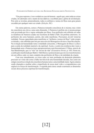 Fundamentos Espirituais para uma Sociedade Ecologicamente Sustentável
“Em grau supremo, é isso verdade no caso do homem - aquele que, entre todas as coisas
criadas, foi adornado com o manto de tais dádivas e escolhido para a glória de tal distinção.
Pois nele se revelam, potencialmente, todos os atributos e nomes de Deus num grau jamais
excedido por qualquer outro ser criado. (Seleção, XC)
Em outras palavras, somos a Natureza tomando consciência de si mesma; mas o dom
da consciência nos eleva a uma outra dimensão. A Natureza é perfeita em si mesma porque
está governada por leis e regras ordenadas por Deus. Essa perfeição está refletida em todas
as metáforas da Natureza usadas nas Escrituras de Bahá’u’lláh e de profetas anteriores. As
perfeições dos seres humanos, porém, não estão manifestas. Precisamos decidir torná-las
realidade. Nossas capacidades para manifestar os “atributos e nomes de Deus” estão sempre
evoluindo, e são refletidas para nós por uma série de Mensageiros divinos e Suas Revelações.
Na evolução da humanidade rumo à totalidade consciente, o Mensageiro de Deus é a chave
para a união da realidade material e da espiritual. Assim, o centro da existência não é nem a
humanidade nem a Natureza (nem antropocentrismo nem biocentrismo). É Deus, através de
Sua Manifestação, que é a “raiz” da “árvore da vida” (Estandarte Divino, p. 185). Nesta era,
a unificação manifestada por Bahá‘u’ lláh liberou o potencial para que nós nos transformemos
em um reflexo cada vez mais completo das perfeições de Deus e da totalidade da criação.
Com esse entendimento, as crises cada vez mais profundas da destruição planetária
precisam ser vistas não como a falha inevitável de uma humanidade decaída, mas como um
estágio crucial na evolução da consciência humana rumo a uma totalidade maior. Agora estamos
sendo chamados a meditar sobre a imperfeição de nossa atual visão e a respondermos com
urgência às forças de transformação. A segunda parte deste estudo examinará as dimensões
sociais desse processo espiritual de transformação.

[12]

 