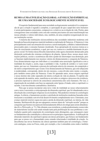 Fundamentos Espirituais para uma Sociedade Ecologicamente Sustentável

RUMO A UMA CIVILIZAÇÃO GLOBAL: A EVOLUÇÃO ESPIRITUAL
DE UMA SOCIEDADE ECOLOGICAMENTE SUSTENTÁVEL
O requisito fundamental para uma sociedade ecologicamente sustentável é a compreensão de que a criação é sagrada e completa, e a percepção de que o papel dos seres humanos
é serem participantes conscientes, compassivos e criativos na evolução da vida. Porém, para
conseguirmos uma sociedade como esta não somente precisamos de uma transformação nas
nossas atitudes e valores individuais, mas, também, de uma completa reorganização de nossas instituições sociais.
A maioria das instituições sócioeconômicas das sociedades industriais modernas está
baseada na busca de progresso material mediante a exploração da Natureza. A Natureza é vista
principalmente como um armazém de recursos a serem manejados, colhidos e industrialmente
processados para o consumo humano imoderado. Essa apropriação de recursos tomou-se a
base do crescimento econômico, o qual, por sua vez, tomou-se a medida dominante do progresso social. Os limites dessa filosofia materialista estão agora claramente demarcados pela
destruição acelerada dos sistemas ecológicos do planeta. Apesar disso, nossas atuais instituições políticas, sociais e econômicas não têm o poder de interromper essa destruição, pois
se baseiam implicitamente nos mesmos valores de distanciamento e conquista da Natureza.
Esse distanciamento nega aos indivíduos e à sociedade uma associação significativa com a
totalidade da criação e, assim, nega a santidade à vida. A perda de sentido e o vazio resultantes, por sua vez, fomentam a procura da realização através do consumo, da competição e
de outros comportamentos que viciam. Esse distanciamento da Natureza, que está subjacente
à modernidade, corresponde, dentro de nós mesmos, a uma divisão entre mente e coração,
pois também somos parte da Natureza. Como foi apontado antes, nossa origem espiritual
e nosso destino não estão separados da inteira evolução da vida no planeta. O espírito não
está separado da matéria, antes, manifesta-se em todos os estágios e processos da existência,
e procura expressar-se através da consciência característica dos seres humanos. Por isso, a
organização da sociedade com base na separação entre Igreja e Estado, entre o espiritual e o
secular, é inevitavelmente contraditória e destrutiva.
Para que se possa incorporar uma nova visão de totalidade ao nosso relacionamento
com a terra é necessária a reincorporação da dimensão espiritual, que foi abandonada com a
dissolução das cosmologias religiosas na era moderna. Não podemos retomar às cosmologias
antigas. A ciência, o humanismo secular e a profusão de instituições modernas baseadas neles
trouxeram a sociedade a um nível de desenvolvimento completamente novo. Entretanto, esse
avanço material exterior cegou-nos para a perda da dimensão espiritual, ou interna, da vida
humana. Skolimowski diz que nos apegamos a nossos ideais de “salvação secular” porque as
conquistas que fizemos nos parecem demasiadamente difíceis de atingir para serem abandonadas (Eco-Philosophy, p. 71). Não obstante essa resistência, a ainda predominante cosmovisão
do materialismo secular está sendo minada tanto pela proliferação de seus problemas e contradições quanto pelo surgimento de cosmologias mais abrangentes, que conseguem expor
os fundamentos das contradições e oferecem novos princípios organizadores. A unificação da
dimensão material e da espiritual é apenas um desses princípios, que fornece um fundamento
para que se possa ver a humanidade como estando relacionada à totalidade da criação. As
descobertas nas novas fronteiras da ciência apontam também para tal cosmologia, e fornecem analogias, como na Física, onde, por exemplo, a luz é entendida como onda e também

[13]

 