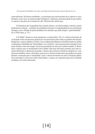Fundamentos Espirituais para uma Sociedade Ecologicamente Sustentável
como partícula. De forma semelhante, a cosmologia que está nascendo deve reputar os seres
humanos como seres ao mesmo tempo biológicos e espirituais, pela percepção de que ambos
os aspectos são parte da evolução da vida. Skolimowski afirma que:
“Os humanos são os guardiões da evolução inteira e, ao mesmo tempo, somente a ponta
da flecha da evolução... o atributo da santidade no homem é a singularidade da sua constituição
biológica, que é dotada de potencialidades tão refinadas que pode atingir a espiritualidade.”
(Eco-Philosophy, p. 75.)
A Fé Bahá’í baseia-se nesta perspectiva evolucionária. Ela vê o desenvolvimento da
civilização como um processo progressivo do qual fazem parte todas as grandes Revelações
Religiosas e, agora, também a Ciência. Essa compreensão dinâmica e holística pode nos ajudar
a sobrepujar a dualidade da “humanidade versus planeta”, para que possamos entender nossa
atual situação como um estágio crucial no nascimento de uma nova ordem mundial. É dentro
desse contexto que os ensinamentos da Fé Bahá’í têm uma relevância extrema, pois não somente delineiam as dimensões passadas e futuras desse processo histórico progressivo, mas
oferecem também valores, princípios, processos e formas institucionais que podem nos guiar
durante a transição para a maturidade e para o desenvolvimento de uma civilização global.
Esses princípios e processos serão relacionados, a seguir, aos requisitos para uma sociedade
ecológica, em várias dimensões.

[14]

 