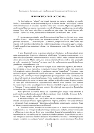 Fundamentos Espirituais para uma Sociedade Ecologicamente Sustentável

PERSPECTIVA EVOLUCIONÁRIA
Na fase inicial, ou “infantil”, da jornada humana, em culturas primitivas no mundo
inteiro, a humanidade vivia estreitamente ligada ao mundo natural. Indivíduos e culturas
existiam num estado de unidade e equilíbrio com a terra e o cosmo. O grau da dependência
das forças da Natureza era uma experiência visceral. A Natureza, seguidamente, era entendida
como a “Terra Mãe” que a tudo abarcava, a madre nutriz de toda a vida. Isso é ilustrado pelo
cacique Lutero-Urso-de-Pé, ao descrever o credo sobre a Natureza da tribo Lakota:
O Lakota era um verdadeiro naturalista, um amante da Natureza. Amou a terra e todas
as coisas da terra. ... O parentesco com todas as criaturas da terra, do céu e da água era um
princípio real e ativo. ... Onde quer que o Lakota fosse, sempre estava com a Mãe Terra. Não
importa onde caminhasse durante o dia, ou dormisse durante a noite, estava seguro, com ela.
Essa ideia confortou e sustentou o Lakota, e ele foi eternamente grato. (McLuhan, Touch the
Earth, p. 6)
O grau de controle sobre os eventos naturais era limitado, e as forças naturais eram
encaradas em termos de poderes mágicos ou mitológicos. Cerimônias representavam e celebravam a relação humana com os elementos da criação e com o Criador. Um senso de ordem
cíclica predominava. Muitas vezes, isso estava estreitamente associado a uma apreciação
do poder e mistério do “feminino”, e com o papel das mulheres como guardiãs das forças
geradoras e sustentadoras da vida.
Com o surgimento das grandes civilizações axiais da história registrada, há uma ênfase crescente no modo racional da consciência. Essas civilizações tendem para uma maior
independência, ordem, abstração e primazia das energias “masculinas”. Conquanto essas
qualidades sejam· seguidamente identificadas como a causa de nossa separação extrema da
Natureza, elas também podem ser compreendidas psicologicamente como a condição para
o desenvolvimento da consciência humana. Como na adolescência, quando o processo de
individualização exige que o ego ainda fraco emirja e se defenda contra o desejo regressivo
de voltar para a inconsciência e a dependência da infância, assim também a raça humana
teve que romper com a unidade primordial de nossa totalidade original, inconsciente, com
a Natureza. A transcendência humana também foi enfatizada nas sucessivas Revelações
monoteístas das civilizações axiais.
Nesse processo, a Natureza perdeu seu valor mitológico, antigas visões animistas e
panteístas foram abandonadas, e as atividades espirituais foram abstraídas do mundo da Natureza e de suas energias primordiais instintivas.
A Natureza começou a ser classificada como um recurso para o desenvolvimento de
maiores unidades coletivas de organização social. Negócio, comércio e atividades artísticas
e intelectuais foram associadas à vida urbana, daí resultando uma crescente separação física
da Natureza, quando comparada com a vida rural.
A Ciência Ocidental desenvolveu-se nesse contexto, e estabeleceu como hipótese
fundamental de sua operação a radical separação entre sujeito e objeto, entre a humanidade
e a Natureza. A terra deixou de ser uma comunidade da qual a humanidade fazia parte, e,
em vez disso, foi encarada como um objeto a ser usado e possuído. O paradigma mecânico
que emergiu da revolução científica do século dezessete via o universo à semelhança de um
relógio, composto por partículas “duras” arranjadas e postas em movimento por Deus. Esse

[15]

 