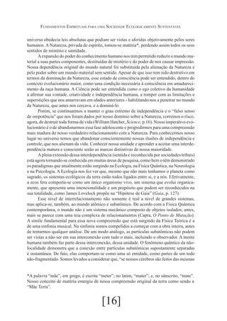 Fundamentos Espirituais para uma Sociedade Ecologicamente Sustentável
universo obedecia leis absolutas que podiam ser vistas e aferidas objetivamente pelos seres
humanos. A Natureza, privada de espírito, tomou-se matéria*, perdendo assim todos os seus
sentidos de mistério e santidade.
A expansão do poder do conhecimento humano nos tem permitido reduzir o mundo material a suas partes componentes, destituídas de mistério e do poder de nos causar impressão.
Nossa dependência original do mundo natural foi substituída pela alienação da Natureza e
pelo poder sobre um mundo material sem sentido. Apesar de que isso tem sido destrutivo em
termos da dominação da Natureza, esse estado de consciência pode ser entendido, dentro do
contexto evolucionário maior, como uma condição necessária à consciência em amadurecimento da raça humana. A Ciência pode ser entendida como o ego coletivo da humanidade
a afirmar sua vontade, criatividade e independência humana, a romper com as limitações e
superstições que nos amarravam em idades anteriores - habilitando nos a penetrar no mundo
da Natureza, que antes nos cercava, e a dominá-lo.
Porém, se continuarmos a manter o grau extremo de independência e o “falso senso
de onipotência” que nos foram dados por nosso domínio sobre a Natureza, corremos o risco,
agora, de destruir toda forma de vida (William Hatcher, Science, p.16). Nosso imperativo evolucionário é o de abandonarmos essa fase adolescente e progredirmos para uma compreensão
mais madura do nosso verdadeiro relacionamento com a Natureza. Para conhecermos nosso
lugar no universo temos que abandonar conscientemente nossas ilusões de independência e
controle, que nos alienam da vida. Conhecer nossa unidade e aprender a aceitar uma interdependência matura e consciente serão as marcas distintivas de nossa maioridade.
A plena extensão dessa interdependência (sentida e reconhecida por sociedades tribais)
está agora tornando-se conhecida em muitas áreas de pesquisa, como bem o têm demonstrado
os paradigmas que atualmente estão surgindo na Ecologia, na Física Quântica, na Neurologia
e na Psicologia. A Ecologia nos fez ver que, mesmo que não mais tenhamos o planeta como
sagrado, os sistemas ecológicos da terra estão todos ligados entre si, e a nós. Efetivamente,
a ecos fera comporta-se como um único organismo vivo, um sistema que evolui organicamente, que apresenta uma intencionalidade e um propósito que podem ser reconhecidos na
sua totalidade, como James Lovelock propõe na “Hipótese de Gaia” (Gaia, p. 127).
Esse nível de interrelacionamento não somente é real a nível de grandes sistemas,
mas aplica-se, também, ao mundo atômico e subatômico. De acordo com a Física Quântica
contemporânea, o mundo não é um sistema mecânico composto de objetos isolados; antes,
mais se parece com uma teia complexa de relacionamentos (Capra, O Ponto de Mutação).
A símile fundamental para essa nova compreensão que está surgindo da Física Teórica é a
de uma sinfonia musical. Na sinfonia somos compelidos a começar com a obra inteira, antes
de tentarmos qualquer análise. De um modo análogo, as partículas subatômicas não podem
ser vistas a não ser em sua interconexão com tudo o mais, incluindo o observador. A mente
humana também faz parte dessa interconexão, dessa unidade. O fenômeno quântico da nãolocalidade demonstra que a conexão entre partículas subatômicas supostamente separadas
é instantânea. De fato, elas comportam-se como uma só entidade, como partes de um todo
não-fragmentado. Somos levados a considerar que, “se nossos cérebros são feitos das mesmas
*A palavra “mãe”, em grego, é escrita “meter”; no latim, “mater”; e, no sânscrito, “mate”.
Nosso conceito de matéria emergiu de nossa compreensão original da terra como sendo a
“Mãe Terra”.

[16]

 